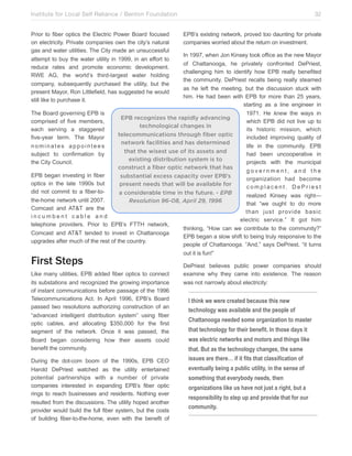 Institute for Local Self Reliance / Benton Foundation!
Prior to fiber optics the Electric Power Board focused
on electricity. Private companies own the city’s natural
gas and water utilities. The City made an unsuccessful
attempt to buy the water utility in 1999, in an effort to
reduce rates and promote economic development.
RWE AG, the world’s third-largest water holding
company, subsequently purchased the utility, but the
present Mayor, Ron Littlefield, has suggested he would
still like to purchase it.

32
EPB’s existing network, proved too daunting for private
companies worried about the return on investment.

In 1997, when Jon Kinsey took office as the new Mayor
of Chattanooga, he privately confronted DePriest,
challenging him to identify how EPB really benefited
the community. DePriest recalls being really steamed
as he left the meeting, but the discussion stuck with
him. He had been with EPB for more than 25 years,
starting as a line engineer in
The Board governing EPB is
1971. He knew the ways in
EPB recognizes the rapidly advancing
comprised of five members,
which EPB did not live up to
technological changes in
each serving a staggered
its historic mission, which
telecommunications through fiber optic
five-year term. The Mayor
included improving quality of
network facilities and has determined
nominates appointees
life in the community. EPB
that the wisest use of its assets and
subject to confirmation by
had been uncooperative in
existing distribution system is to
the City Council.
projects with the municipal
construct a fiber optic network that has
government, and the
EPB began investing in fiber
substantial excess capacity over EPB’s
organization had become
optics in the late 1990s but
present needs that will be available for
complacent. DePriest
did not commit to a fiber-toa considerable time in the future. - EPB
realized Kinsey was right—
the-home network until 2007.
Resolution 96-08, April 29, 1996
that “we ought to do more
Comcast and AT&T are the
than just provide basic
incumbent cable and
electric service.” It got him
telephone providers. Prior to EPB’s FTTH network,
thinking, “How can we contribute to the community?”
Comcast and AT&T tended to invest in Chattanooga
EPB began a slow shift to being truly responsive to the
upgrades after much of the rest of the country.
people of Chattanooga. “And,” says DePriest, “it turns
out it is fun!”

First Steps

Like many utilities, EPB added fiber optics to connect
its substations and recognized the growing importance
of instant communications before passage of the 1996
Telecommunications Act. In April 1996, EPB’s Board
passed two resolutions authorizing construction of an
“advanced intelligent distribution system” using fiber
optic cables, and allocating $350,000 for the first
segment of the network. Once it was passed, the
Board began considering how their assets could
benefit the community.
During the dot-com boom of the 1990s, EPB CEO
Harold DePriest watched as the utility entertained
potential partnerships with a number of private
companies interested in expanding EPB’s fiber optic
rings to reach businesses and residents. Nothing ever
resulted from the discussions. The utility hoped another
provider would build the full fiber system, but the costs
of building fiber-to-the-home, even with the benefit of

DePriest believes public power companies should
examine why they came into existence. The reason
was not narrowly about electricity:

I think we were created because this new
technology was available and the people of
Chattanooga needed some organization to master
that technology for their benefit. In those days it
was electric networks and motors and things like
that. But as the technology changes, the same
issues are there… if it fits that classification of
eventually being a public utility, in the sense of
something that everybody needs, then
organizations like us have not just a right, but a
responsibility to step up and provide that for our
community.

 