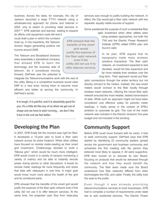 Institute for Local Self Reliance / Benton Foundation!

34

business. Across the state, for example, the city of
services was enough to justify building the network. In
Jackson launched a large FTTH network using a
effect, the City would get a fiber optic network with two
wholesale-only approach for phone and Internet in
separate, equally viable sources of support.
2004, only to switch to providing retail services in
Some questioned the purpose of such a substantial fiber
2007.41 EPB watched and learned, waiting to expand
optic investment when other utilities were
its efforts until equipment costs fell and it
using wireless approaches, but both the
could draft a plan in which the numbers
TVA and the Electric Power Research
EPB showed that the
lined up. In the meantime, the Telecom
Institute (EPRI) vetted EPB’s plan and
benefits of the smart
division began generating positive net
found it valid.
grid would
income around 2006.
justify the expense of
In its plan, EPB argued that its
The Telecom and Broadband divisions
the fiber optic network
topography made many wireless
were essentially a standalone company
even if the
solutions impractical. The fiber optic
that allowed EPB to learn the
utility did not use it to
network, an investment expected to last
technology and the business side of
offer telecom services.
decades, would be less expensive and
telecom. As it considered moving
far more reliable than wireless over the
forward, DePriest saw the potential to
long term. Their approach would put fiber
integrate the Telecommunications work with the rest of
optic connections through the entire territory but not
the utility. Being in a competitive business would raise
directly connect to the meters. Instead, the new smart
EBP to a new level, forcing them to become more
meters would connect to the fiber locally through
efficient and better at serving the community. In
wireless mesh networks. Utilizing the robust fiber optic
DePriest’s words:
network ensured the most reliable, fastest transmission
of data. While such an approach might not have been
It is tough, it is painful, and it is absolutely good for
considered cost effective solely for periodic meter
you. It’s a little bit like any of us when we get out of
readings, it made sense in the context of EPB’s
ambition to automate its grid. The cost of the mesh
shape and we have to start running… we don’t like
network was included in the Electric divisions’ five-year
it but in the end we feel better.
budget and not included in the bonding.

Developing the Plan

Community Support

In 2007, EPB finally felt the moment was right for fiber.
It developed a 10-year plan to build a fiber optic
network across its entire footprint. While other utilities
have focused on remote meter-reading as their smart
grid investment, Chattanooga decided to build a
“Mensa grid,” which would be much more intelligent.
EPB would invest in a variety of sensors monitoring a
variety of metrics and be able to instantly reroute
power during storms or other disruptions. It would do
remote meter readings far more frequently and share
that data with ratepayers in real time. A major goal
would know much more about the health of the grid
and its constituent parts.

Before EPB could move forward with its vision, it had
to seek community support. DePriest says that EPB
started by identifying 23 community leaders spread
across the government and business community and
scheduled the first meeting with the person they
believed most likely to oppose it. All were supportive.
EPB then moved on to educate its own Board,
focusing on products that would be delivered through
the network and how they would benefit the
community. The fiber team made sure the Board
understood how fiber networks differed from older
technologies like DSL and cable. Finally, the utility took
the case to the public.

EPB showed that the benefits of the smart grid would
justify the expense of the fiber optic network even if the
utility did not use it to offer telecom services. At the
same time, the projected cash flow from triple-play

Even though it was already providing
telecommunications services to local businesses, EPB
had to complete a number of requirements under state
law to add residential services. The Electric Power

 