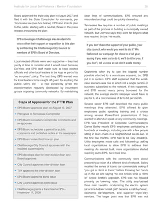 Institute for Local Self Reliance / Benton Foundation!
Board approved the triple-play plan in August 2007 and
filed it with the State Comptroller for comments, per
Tennessee law (see box below). EPB also took its plan
to the public, starting with a neutral phrase in the press
release announcing the plan:

EPB encourages Chattanooga area residents to
voice either their support or opposition to this plan
by contracting the Chattanooga City Council or
members of EPB’s Board of Directors.
Local elected officials were very supportive – they had
plenty of time to consider what it would mean because
DePriest and EPB staff made sure to keep elected
officials and other local leaders in the loop as part of its
“no surprises” policy. The last thing EPB wanted was
for local leaders to be caught off guard by anything the
public utility did – a real possibility given the
misinformation regularly distributed by incumbent
groups opposing community networks. By maintaining

Steps of Approval for the FTTH Plan
• EPB Board approves plan on August 17, 2007
• Plan goes to Tennessee Comptroller
• EPB Board considers Comptroller comments and
re-approves
• EPB Board schedules a period for public
comments and publishes notice in the newspaper
• EPB Board votes third time on plan
• Chattanooga City Council approves with the
required supermajority
• EPB develops plan for inter-division loan and
Board approves
• City Council approves inter-division loan
• TVA approves the inter-division loan
• EPB Board approves bond issue
• City Council approves bond issue
• Chattanooga grants a franchise to EPB –
November 11, 2008

35
clear lines of communications, EPB ensured any
misunderstandings could be quickly cleared up.
Tennessee law requires a number of public meetings
as part of the process in building a municipally owned
network, but DePriest says they went far beyond what
was required by law. He recalls,

If you don’t have the support of your public, your
city council, why would you want to do it? We
fashioned our campaign for close to a full year,
saying if you want us to do it, we’ll do it for you. If
you don’t, tell us now so we don’t waste money.
Opponents often try to use the biggest number
possible attached to a worst-case scenario, but EPB
put it in context. EPB staff explained that the worstcase scenario was one in which not a single person or
business subscribed to the network. If this happened,
and EPB wasted every penny borrowed for the
network, the average electric ratepayer would have to
pay for it, at a cost increase of $2 to $3 per month.
Several senior EPB staff described the many public
meetings they attended. EPB offered to give
employees public speaking training and a choice
among several PowerPoint presentations if they
wanted to attend or speak at any community meetings.
EPB Vice President of Corporate Communications
Danna Bailey recalls EPB employees participating in
hundreds of meetings, including one with a few people
sitting in lawn chairs in a neighborhood cul-de-sac. In
the first few months, EPB had to be very proactive.
Utility employees made calls and followed-up, asking
local organizations to allow EPB to address their
meeting. As interest built, more organizations started
reaching out to EPB, but it took time.
Communications with the community were about
presenting a vision of a different kind of network. Bailey
recalled the series of iconic car commercials asking if
“you got a Hemi in there,” before throwing her hands
up in the air and saying “no one knows what a Hemi
is!” Unlike Bristol’s approach, EPB was not focused
primarily on lowering rates. The utility emphasized
three main benefits: modernizing the electric system
(at a time before “smart grid” became a catch-phrase),
economic development, and superior triple-play
services. The larger point was that EPB was not

 
