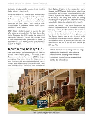 Institute for Local Self Reliance / Benton Foundation!
duplicating already-available services, it was investing
for the future of the community.
In part because of EPB’s tremendous positive image
in the community, developed in the years since
DePriest accepted Mayor Kinsey’s challenge to put
the community first, citizens overwhelmingly
supported the fiber plans. Polls, including those
commissioned by opponents, pegged public support
between 80 and 90 percent.
EPB’s Board voted once again to approve the plan
after receiving comments from the State Comptroller.
Under Tennessee law, EPB needed the approval of
two-thirds of the Council but also had the power to call
a public referendum on the question if it so chose. On
September 27, 2007, the City Council gave unanimous
support for the plan.

Incumbents Challenge EPB
One week before a fiber-related City Council vote, the
state’s cable trade group, Tennessee Cable
Telecommunications Association (TCTA), began
strategically filing court claims. On September 21,
2007, the TCTA filed a complaint alleging the Electric
division would impermissibly cross-subsidize the Cable
and Internet division, which was later renamed the

36
Fiber Optics division). In the succeeding years,
Comcast and TCTA would file lawsuits or submit new
arguments in pending cases immediately before public
votes on aspects of the network. Their goal seemed to
be to disrupt and delay such votes by casting
uncertainty on the project status. The tactic ultimately
succeeded in stalling, but not stopping, the network.
Despite the lawsuit, EPB began developing its
financing plan for its network. In preparation for offering
triple-play services, the Fiber Optics division had to
borrow sufficient funds to connect each subscriber’s
premises to the Electric division’s fiber optic network.
The Electric division uses a rate allocation model
approved by the TVA (and originally used by AT&T in
allocating costs across its divisions) to charge the Fiber
Optics division for use of the core fiber network. As
EPB told TVA,

EPB will allocate annual operating costs on a usage
based method that allocates costs among its
various Divisions according to the number of
customers of each Division that receive services
over the fiber optic network.

The Community Loves EPB Fiber

 