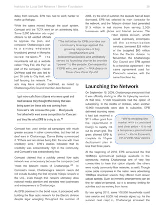 Institute for Local Self Reliance / Benton Foundation!

38

delay from lawsuits. EPB has had to work harder to
make up that gap.

2008. By the end of summer, the lawsuits had all been
dismissed, EPB had selected its main contractor for
the network, and the Telecom division had generated
While the cases moved through the court system,
$1.3 million in net income from serving 2,300
Comcast and the TCTA went on an advertising blitz.
businesses with phone and Internet services. The
Some 2,600 television ads urged
Fiber Optics division, which
citizens to tell elected officials
would eventually encompass
to oppose the plan, and
“The initiative for EPB provides our
all the communication
compared Chattanooga’s plan
community leverage against the
services, borrowed $28 million
to a sinking wholesale
growing oligopolies of big
of the budgeted $60 million
broadband project in Memphis
entertainment and
from the Electric division. In
c a l l e d N e t w o r x .44 T h e
telecommunications and ultimately
November, the Chattanooga
serves its founding charter to provide
incumbents set up a website
City Council and EPB agreed
“power” to the people. Consequently,
called “They Fail, We Pay” as
to a franchise agreement – the
if EPB wins, we gain.” – Nick Bosco in
part of the campaign. Harold
same agreement used for
Times Free Press Op-Ed
DePriest said the ads led to
Comcast’s services, with the
just 38 calls to City Hall, with
same franchise fee.
half favoring the network. The
ads may have actually backfired, as noted by
Chattanooga City Council member Jack Benson:

Launching the Network

I got more calls from citizens who were upset and
mad because they thought the money that was
being spent on these ads was coming from
Comcast’s rate increase this year … Most people
I’ve talked with want some competition for Comcast
and they like what EPB is trying to do. 45
Comcast has used similar ad campaigns with much
greater success in other communities, but they fell on
deaf ears in Chattanooga. Danna Bailey summarized
it, “If there are two stories being told, the one with more
credibility wins.” EPB’s studies indicated that its
credibility was extraordinarily high in the community,
and Comcast’s was extraordinarily low.

On September 15, 2009, Chattanooga announced that
it was officially starting to offer its triple-play services.
At that time, 17,000 households had the option of
subscribing. In the middle of October, when another
10,000 households were able to subscribe, EPB
delivered stunning news:
it had just received a
“We’re entering the
$111 million grant from
market with a consistent
the Department of
and clear price – it is not
Energy to rapidly roll
a temporary, promotional
out its smart grid. The
price.” – Katie Espeseth,
grant allowed EPB to
VP of EPB Fiber Optics
complete its 10-year
deployment plan in
less than three years.

Comcast’s vision, Chattanooga’s telecom needs did
not include building the first citywide 1Gbps network in
the U.S., even though that network ultimately drew
national media attention and attracted new businesses
and entrepreneurs to Chattanooga.

At the beginning of 2010, EPB announced the first
100Mbps symmetrical package available in the
community, making Chattanooga one of very few
communities to have that option citywide (the others
were mostly community fiber networks, as well). Though
some cable companies in the nation were advertising
100Mbps download speeds, they offered much slower
upload speeds. Such asymmetric arrangements can be
fine for video-on-demand, but it is severely limiting for
activities such as working from home.

As EPB promised in the bond issue, it proceeded with
building the fiber optic network for the Electric division
despite legal wrangling throughout the summer of

By late spring 2010, some 100,000 households could
take service and 8,500 had already signed up. As the
summer heat crept in, Chattanooga increased the

Comcast claimed that a publicly owned fiber optic
network was unnecessary because the company could
“meet the telecom needs of Chattanooga.”46

In

 