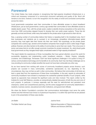 Institute for Local Self Reliance / Benton Foundation!

DRAFT

Foreword
The United States has made progress in recognizing that high-capacity broadband infrastructure is a
critical and necessary component of a community’s economic well-being and quality of life. Much still
remains to be done, however, to turn this recognition into the reality of smart and connected communities
across the nation.
Local governments everywhere want their communities to have affordable access to robust broadband
infrastructure, just as local governments a century ago wanted their communities to have affordable access to
reliable electric power. Then, with the private sector unable to electrify America everywhere at the same time,
more than 3300 communities stepped forward to develop their own public power systems. Those that did
generally survived and thrived, while many that waited for the private sector to get around to them did not.
Now, a growing number of communities believe that history is repeating itself in the broadband area, that if
their businesses and residents are to succeed in an increasingly competitive information-based global
economy, they must again take their futures into their own hands. Not surprisingly, as the private power
companies did a century ago, several communications companies have sought to erect a wide range of legal,
political, financial, and other barriers to the ability of communities to serve their own needs. This is true even in
some rural areas that do not offer enough economic incentives for private investment. So, what should guide
local governments as they navigate these highly complicated waters of high-capacity broadband?
This report details the experiences of three municipalities that have gained attention around the world for
successfully designing and implementing public broadband networks – Bristol, Virginia; Lafayette,
Louisiana; and Chattanooga, Tennessee. Each has faced significant challenges in its quests to bring 21st
century communications technology and its benefits to its community. Each has met these challenges and is
now providing its community multiple benefits that would not have been achievable any other way.
As we have learned from working with scores of community broadband projects across America, such
projects can succeed in many communities, sometimes spectacularly so, but, depending on the
circumstances, they may not fare as well in other communities. We believe that communities of all kinds can
learn a great deal from the experiences of these three municipalities. In the past, reports by advocates of
community broadband have tended to emphasize the substantial potential benefits of such projects, while
reports by opponents have stressed the significant costs and risks involved. This report, written by the
Institute for Local Self Reliance, provides an extraordinarily detailed discussion of both the pros and cons of
such projects. In particular, it conveys especially well the need for well-informed and persistent local
champions, careful and comprehensive planning, and the active engagement of community stakeholders—
residents, business owners, educational and other institutions, and government officials.
We share the Benton Foundation’s conviction that communications technologies must serve the public
interest and that informed local choice is of paramount importance. It is within that spirit that we are pleased
to join in the presentation of these case studies.
Jim Baller

Joanne Hovis

The Baller Herbst Law Group

National Association of Telecommunications
Officers and Advisors (NATOA)

iii

 