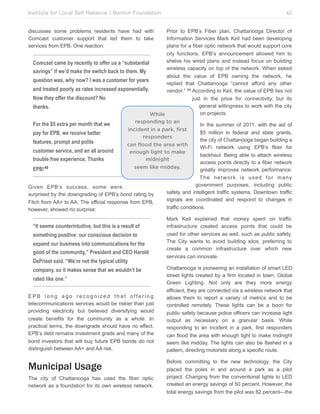 Institute for Local Self Reliance / Benton Foundation!

40

discusses some problems residents have had with
Comcast customer support that led them to take
services from EPB. One reaction:

Prior to EPB’s Fiber plan, Chattanooga Director of
Information Services Mark Keil had been developing
plans for a fiber optic network that would support core
city functions. EPB’s announcement allowed him to
shelve his wired plans and instead focus on building
Comcast came by recently to offer us a “substantial
wireless capacity on top of the network. When asked
savings” if we’d make the switch back to them. My
about the value of EPB owning the network, he
question was, why now? I was a customer for years
replied that Chattanooga “cannot afford any other
and treated poorly as rates increased exponentially.
vendor.” 49 According to Keil, the value of EPB lies not
Now they offer the discount? No
just in the price for connectivity, but its
general willingness to work with the city
thanks.!
on projects.
While
responding to an
For the $5 extra per month that we
In the summer of 2011, with the aid of
incident in a park, first
$5 million in federal and state grants,
pay for EPB, we receive better
responders
the city of Chattanooga began building a
features, prompt and polite
can flood the area with
Wi-Fi network using EPB’s fiber for
customer service, and an all around
enough light to make
backhaul. Being able to attach wireless
trouble free experience. Thanks
midnight
access points directly to a fiber network
seem like midday.
EPB! 48
greatly improves network performance.

Given EPB’s success, some were
surprised by the downgrading of EPB’s bond rating by
Fitch from AA+ to AA. The official response from EPB,
however, showed no surprise:

“It seems counterintuitive, but this is a result of
something positive: our conscious decision to
expand our business into communications for the
good of the community,” President and CEO Harold
DePriest said. “We’re not the typical utility
company, so it makes sense that we wouldn’t be
rated like one.”
EPB long ago recognized that offering
telecommunications services would be riskier than just
providing electricity but believed diversifying would
create benefits for the community as a whole. In
practical terms, the downgrade should have no effect.
EPB’s debt remains investment grade and many of the
bond investors that will buy future EPB bonds do not
distinguish between AA+ and AA risk.

Municipal Usage
The city of Chattanooga has used the fiber optic
network as a foundation for its own wireless network.

The network is used for many
government purposes, including public
safety and intelligent traffic systems. Downtown traffic
signals are coordinated and respond to changes in
traffic conditions.
Mark Keil explained that money spent on traffic
infrastructure created access points that could be
used for other services as well, such as public safety.
The City wants to avoid building silos, preferring to
create a common infrastructure over which new
services can innovate.
Chattanooga is pioneering an installation of smart LED
street lights created by a firm located in town, Global
Green Lighting. Not only are they more energy
efficient, they are connected via a wireless network that
allows them to report a variety of metrics and to be
controlled remotely. These lights can be a boon for
public safety because police officers can increase light
output as necessary on a granular basis. While
responding to an incident in a park, first responders
can flood the area with enough light to make midnight
seem like midday. The lights can also be flashed in a
pattern, directing motorists along a specific route.
Before committing to the new technology, the City
placed the poles in and around a park as a pilot
project. Changing from the conventional lights to LED
created an energy savings of 50 percent. However, the
total energy savings from the pilot was 82 percent—the

 