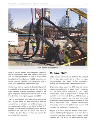 Institute for Local Self Reliance / Benton Foundation!

41

EPB Installs a lot of Fiber
extra 32 percent resulted from efficiencies created by
remote management. One such benefit is that lights
can be easily programmed to dim at certain times
based on local need. Between the LED technology and
remote reporting capability, the maintenance cost of
these lights is lower than present technology.

Culture Shift

Chattanooga plans to replace all of its older lights with
the new LED smart lights over the next two years. The
lower operating expenses and energy savings for the
lights will pay for their replacement and result in more
than $1 million in savings every year after 2018.

Employees widely agree that EPB was not entirely
meeting its mission prior to Mayor Kinsey’s challenge
to EPB CEO Harold DePriest in 1997. That
conversation began a long process of change that
started from the top with DePriest. EPB became a
conscientious partner, working with the local
government to ensure projects were completed on time
and at reasonable rates. DePriest implemented
productivity measures for performance reviews and
rewarded that performance over seniority.

The City is considering other applications, such as free
Wi-Fi in some areas. But “free” Wi-Fi incurs fees that
someone has to ultimately pay and local leaders not
sure taxpayers are willing to foot the bill for free Wi-Fi
in parks. In some cases, the City may partner with local
businesses or institutions to ensure free Wi-Fi is
available, but they have no plans to blanket the
community with the service.

EPB’s ‘Mission Statement’ is to “Enhance the quality of
life in our community by providing energy,
communications, and related services courteously,
reliably, and efficiently at the lowest reasonable cost.”

As part of its culture shift, the “Electric Power Board”
became “EPB,” signifying its intent to do more for the
community than just provide electric power. Harold
carefully led EPB along this transformational path,

 