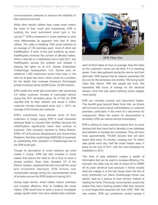Institute for Local Self Reliance / Benton Foundation!

43

communications networks to improve the reliability of
their electrical services.
While other electric utilities have made smart meters
the basis of their smart grid investments, EPB is
building the most automated smart grid in the
country.51 EPB’s investment in smart switches is what
most differentiates its approach from that of other
utilities. The utility is installing 1500 smart switches at
an average of 150 premises apart, most of which are
IntelliRupters. If parts of the grid suddenly go down,
IntelliRupters minimize the number of affected meters.
When a tree fell on a distribution line in April 2011, two
IntelliRupters sensed the problem and isolated it,
keeping the lights on at U.S. Xpress Enterprises’
Chattanooga headquarters. U.S. Xpress (and an
additional 1,200 customers) would have been in the
dark for at least two hours, which would be a problem
for the facility that oversees America’s third-largest
private truckload carrier (8,000 trucks; 22,000 trailers).
EPB credits the smart grid automation with preventing
2.4 million customer minutes of interrupted service
during the 2011 tornadoes alone. As of Feb 29, EPB
reported that its fiber network had saved 5 million
customer minutes interrupted since July 1, 2011—an
average of 30 minutes per customer.
EPB’s investments have allowed some of their
customers to forego paying EPB to build redundant
electrical feeds to connect their facilities because the
IntelliRupters significantly lower their window of
exposure. One company reported to Diana Bullock,
EPB’s VP of Economic Development and Government
Relations, that they could forego $488,000 of expenses
by establishing their operation in Chattanooga due to
the EPB smart grid.
Though its abundance of smart switches are what
makes it unique, EPB has also invested in smart
meters that reduce the need to roll a truck to solve a
remote problem. Ryan Keel, Assistant VP of the
Electric System, explained that with only half the smart
grid investment deployed, EPB already saw
considerable savings during the unprecedented string
of tornados across the EPB footprint in spring 2011.
During major storms, smart meters reduce confusion
and increase efficiency. Prior to installing the smart
meters, EPB would have to send a truck to investigate
outage reports which may have already been resolved,

EPB Fiber Van
each of which takes an hour on average. Now the meter
on the customer’s home can tell them if it is receiving
power. From data gathered during the storms and their
aftermath, EPB learned that its network prevented 200
dry runs for the tornadoes and another 140 during harsh
Labor Day storms. With two people per truck, this
represents 680 hours of savings for the electrical
division—time that was spent resolving actual outages
more quickly.
EPB can remotely connect and disconnect meters.
This benefit goes beyond fewer truck rolls, as drivers
will not have to worry about confrontations on customer
premises, particularly in the event of a disconnect for
nonpayment. When the reason for disconnection is
remedied, EPB can restore service immediately.
EPB is adding so many real-time reports from so many
devices that they have had to develop a new database
and software to manage the complexity. They will soon
have approximately 170,000 devices that will each
report data every 15 minutes, creating over 16 million
data points each day. Half the smart meters were in
place by the end of 2011, with the rest scheduled for
installation in 2012.
This level of data collection creates a wealth of
information that can be used to increase efficiency. For
example, the utility may be able to shave 20 to 30MW
off its peak electrical load because it knows exactly
what the voltage is at the last house down the line of
every distribution run. Many Chattanooga homes use
electric heat as a backup to their primary method of
heating the home. Previously, home-owners would only
realize they had a heating problem after they received
a much-larger-than-expected bill from EPB. With the
new meters, EPB can proactively contact people if

 
