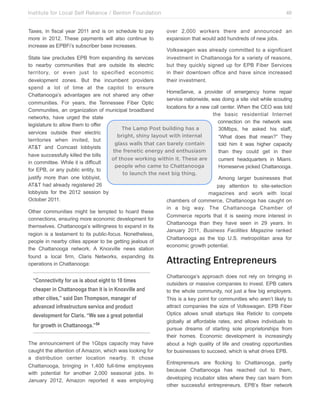 Institute for Local Self Reliance / Benton Foundation!
Taxes, in fiscal year 2011 and is on schedule to pay
more in 2012. These payments will also continue to
increase as EPBFi’s subscriber base increases.

46
over 2,000 workers there and announced an
expansion that would add hundreds of new jobs.
Volkswagen was already committed to a significant
investment in Chattanooga for a variety of reasons,
but they quickly signed up for EPB Fiber Services
in their downtown office and have since increased
their investment.

State law precludes EPB from expanding its services
to nearby communities that are outside its electric
territory, or even just to specified economic
development zones. But the incumbent providers
spend a lot of time at the capitol to ensure
HomeServe, a provider of emergency home repair
Chattanooga’s advantages are not shared any other
service nationwide, was doing a site visit while scouting
communities. For years, the Tennessee Fiber Optic
locations for a new call center. When the CEO was told
Communities, an organization of municipal broadband
the basic residential Internet
networks, have urged the state
connection on the network was
legislature to allow them to offer
The Lamp Post building has a
30Mbps, he asked his staff,
services outside their electric
bright, shiny layout with internal
“What does that mean?” They
territories when invited, but
glass walls that can barely contain
told him it was higher capacity
AT&T and Comcast lobbyists
the frenetic energy and enthusiasm
than they could get in their
have successfully killed the bills
of those working within it. These are
current headquarters in Miami.
in committee. While it is difficult
people who came to Chattanooga
Homeserve picked Chattanooga.
for EPB, or any public entity, to
to launch the next big thing.
justify more than one lobbyist,
Among larger businesses that
AT&T had already registered 26
pay attention to site-selection
lobbyists for the 2012 session by
magazines and work with local
October 2011.
chambers of commerce, Chattanooga has caught on
Other communities might be tempted to hoard these
connections, ensuring more economic development for
themselves. Chattanooga’s willingness to expand in its
region is a testament to its public-focus. Nonetheless,
people in nearby cities appear to be getting jealous of
the Chattanooga network. A Knoxville news station
found a local firm, Claris Networks, expanding its
operations in Chattanooga:

“Connectivity for us is about eight to 10 times
cheaper in Chattanooga than it is in Knoxville and
other cities,” said Dan Thompson, manager of
advanced infrastructure service and product
development for Claris. “We see a great potential
for growth in Chattanooga.”54
The announcement of the 1Gbps capacity may have
caught the attention of Amazon, which was looking for
a distribution center location nearby. It chose
Chattanooga, bringing in 1,400 full-time employees
with potential for another 2,000 seasonal jobs. In
January 2012, Amazon reported it was employing

in a big way. The Chattanooga Chamber of
Commerce reports that it is seeing more interest in
Chattanooga than they have seen in 29 years. In
January 2011, Business Facilities Magazine ranked
Chattanooga as the top U.S. metropolitan area for
economic growth potential.

Attracting Entrepreneurs
Chattanooga’s approach does not rely on bringing in
outsiders or massive companies to invest. EPB caters
to the whole community, not just a few big employers.
This is a key point for communities who aren’t likely to
attract companies the size of Volkswagen. EPB Fiber
Optics allows small startups like Retickr to compete
globally at affordable rates, and allows individuals to
pursue dreams of starting sole proprietorships from
their homes. Economic development is increasingly
about a high quality of life and creating opportunities
for businesses to succeed, which is what drives EPB.
Entrepreneurs are flocking to Chattanooga, partly
because Chattanooga has reached out to them,
developing incubator sites where they can learn from
other successful entrepreneurs. EPB’s fiber network

 