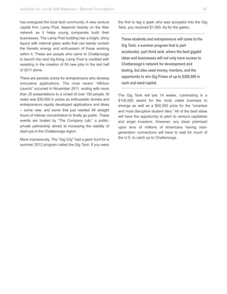 Institute for Local Self Reliance / Benton Foundation!
has energized the local tech community. A new venture
capital firm, Lamp Post, depends heavily on the fiber
network as it helps young companies build their
businesses. The Lamp Post building has a bright, shiny
layout with internal glass walls that can barely contain
the frenetic energy and enthusiasm of those working
within it. These are people who came to Chattanooga
to launch the next big thing. Lamp Post is credited with
assisting in the creation of 50 new jobs in the last half
of 2011 alone.
There are periodic prizes for entrepreneurs who develop
innovative applications. The most recent “48Hour
Launch” occurred in November 2011, ending with more
than 20 presentations to a crowd of over 100 people. At
stake was $30,000 in prizes as enthusiastic techies and
entrepreneurs rapidly developed applications and ideas
– some new, and some that just needed 48 straight
hours of intense concentration to finally go public. These
events are hosted by “The Company Lab,” a publicprivate partnership aimed at increasing the viability of
start-ups in the Chattanooga region.
More impressively, The “Gig City” had a geek hunt for a
summer 2012 program called the Gig Tank. If you were

47
the first to tag a geek who was accepted into the Gig
Tank, you received $1,000. As for the geeks:

These students and entrepreneurs will come to the
Gig Tank: a summer program that is part
accelerator, part think tank, where the best gigabit
ideas and businesses will not only have access to
Chattanooga’s network for development and
testing, but also seed money, mentors, and the
opportunity to win Gig Prizes of up to $300,000 in
cash and seed capital.
The Gig Tank will last 14 weeks, culminating in a
$100,000 award for the most viable business to
emerge as well as a $50,000 prize for the “smartest
and most disruptive student idea.” All of the best ideas
will have the opportunity to pitch to venture capitalists
and angel investors. However, any ideas premised
upon tens of millions of Americans having nextgeneration connections will have to wait for much of
the U.S. to catch up to Chattanooga.

 