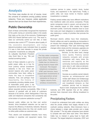 Institute for Local Self Reliance / Benton Foundation!

Analysis
The three case studies do not, of course, cover
the universe of variations among publicly owned
networks. There are, however, widely applicable
lessons that can be drawn from their experiences.

Public Ownership
Each of these communities recognized the importance
of the public having an ownership stake in the assets
that make up the core of the economy. Chattanooga’s
EPB CEO Harold DePriest sums it up: “The issue is,
does our community control our own fate, or does

48
customer service to poles, conduit, ducts, bucket
trucks, and experience in the right-of-way. Finally, a
public utility can issue bonds to finance capital
investments in a network.
Publicly owned entities also have different motivations
than traditional cable and phone companies. Private
sector companies invest in, govern, and set prices for
their networks based on what creates the highest
short-term profits. Community networks have to cover
their costs and meet obligations to stakeholders while
also balancing a variety of priorities that promote the
public good.

Municipal electric utilities have their drawbacks.
Electric utilities are used to operating as monopolies in
someone else control it?”55 Concerns about quality of
an industry that changes slowly. Broadband networks
life, economic development, and rising
present new challenges. Fiber optic technology itself
telecommunications costs motivated them to question
changes rather slowly and the necessary upgrades are
if it was in their best interests to accept the private
typically budgeted years in advance.
companies’ investments as adequate.
Services, on the other hand, change
As Lafayette City-Parish President
more rapidly. Publicly owned
The big cable companies
Joey Durel likes to say, “We just
networks compete with private
have refused to overbuild
wanted something better.”
companies with many times the
each other; Time Warner
resources and capacity as the
Each of these networks is part of a
Cable has no interest in
community. Community networks that
public power utility, as is true for
going head to head with
were slow to add video-on-demand,
most publicly owned broadband
Comcast. The largest
HD, or DVR options lost subscribers
networks in the U.S. There are
telephone companies,
to rivals.
several reasons why public power
AT&T and Verizon, have
communities have been willing to
ceased their investments in
Success as a publicly owned network
make the leap to broadband
next-generation wired
requires an entrepreneurial and
networks. First, and perhaps most
networks to focus on
nimble staff. Bristol and Chattanooga
i m p o r t a n t l y, t h e h i s t o r y o f
higher returns from
dealt with this by melding the electric
consistently providing reliable power
wireless investments.
and broadband divisions so that
at reasonable prices gives a city
customer service had to become
experience and confidence that it can
fluent in both. Employees from both BVU
deliver essential services successfully. Often it has a
Authority and EPB reported that all the utilities’
reservoir of goodwill with all kinds of customers
services have improved since offering broadband to
because of its service, which distinguishes it from big
the public.
cable and telephone companies that consistently rate
at the bottom of customer satisfaction surveys.56

Precipitating Factors

Second, public utilities can be their own anchor
tenants, since broadband networks can be used to
improve the efficiency of electricity networks. Because
they typically keep prices low, they can usually count
on other public entities as customers also.

It should be understood that public entities are doing
what the private entities have largely refused to do:
overbuild existing networks. Most Americans have a
choice between a single cable provider and a single
DSL provider.57 The big cable companies have refused
to compete with each other each other; Time Warner
Cable has no interest in going head to head with
Comcast. The largest telephone companies, AT&T and

Third, electric and broadband networks have many
overlaps in expertise and equipment needs, from

 
