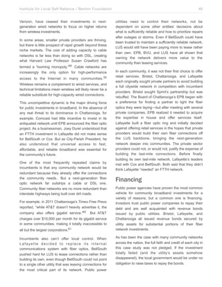 Institute for Local Self Reliance / Benton Foundation!
Verizon, have ceased their investments in nextgeneration wired networks to focus on higher returns
from wireless investments.
In some areas, smaller private providers are thriving,
but there is little prospect of rapid growth beyond these
niche markets. The cost of adding capacity to cable
networks is far less than doing so with DSL, creating
what Harvard Law Professor Susan Crawford has
termed a “looming monopoly.”58 Cable networks are
increasingly the only option for high-performance
access to the Internet in many communities. 59
Wireless remains a complement to wired services, and
technical limitations mean wireless will likely never be a
reliable substitute for high-capacity wired connections.
This uncompetitive dynamic is the major driving force
for public investments in broadband. In the absence of
any real threat to its dominance in Chattanooga, for
example, Comcast had little incentive to invest in its
antiquated network until EPB announced the fiber optic
project. As a businessman, Joey Durel understood that
an FTTH investment in Lafayette did not make sense
for BellSouth or Cox. But as City-Parish President, he
also understood that universal access to fast,
affordable, and reliable broadband was essential for
the community’s future.
One of the most frequently repeated claims by
incumbents is that any community network would be
redundant because they already offer the connections
the community needs.. But a next-generation fiber
optic network far outstrips a cable or DSL one.
Community fiber networks are no more redundant than
interstate highways being built over dirt roads.
For example, in 2011 Chattanooga’s Times Free Press
reported, “while AT&T doesn’t heavily advertise it, the
company also offers gigabit service.”60

But AT&T

charges over $10,000 per month for its gigabit service
in some communities, making it totally inaccessible to
all but the largest corporations.61
Incumbents also can’t offer local control. When
Lafayette decided to replace its internal
communications system with fiber optics, BellSouth
pushed hard for LUS to lease connections rather than
building its own, even though BellSouth could not point
to a single other utility that was leasing connections for
the most critical part of its network. Public power

49
utilities need to control their networks, not be
dependent on some other entities’ decisions about
what is sufficiently reliable and how to prioritize repairs
after outages or storms. Even if BellSouth could have
been trusted to maintain a sufficiently reliable network,
LUS would still have been paying more to lease rather
than own. EPB, BVU, and LUS have all shown that
owning the network delivers more value to the
community than leasing services.
In each community, it was not their first choice to offer
retail services. Bristol, Chattanooga, and Lafayette
each originally sought private partners to avoid building
a full citywide network in competition with incumbent
providers. Bristol sought Sprint’s partnership but was
rebuffed. The Board of Chattanooga’s EPB began with
a preference for finding a partner to light the fiber
optics they were laying—but after meeting with several
private companies, EPB realized it needed to acquire
the expertise in house and offer services itself.
Lafayette built a fiber optic ring and initially decided
against offering retail services in the hopes that private
providers would build their own fiber connections off
the LUS backbone, bringing the next-generation
network deeper into communities. The private sector
providers could not, or would not, justify the expense of
building the last-mile connections. Before finally
building its own last-mile network, Lafayette’s leaders
met with Cox and BellSouth. Both said that they didn’t
think Lafayette “needed” an FTTH network.

Financing
Public power agencies have proven the most common
vehicle for community broadband investments for a
variety of reasons, but a common one is financing.
Investors trust public power companies to repay their
debt and are well acquainted with revenue bonds
issued by public utilities. Bristol, Lafayette, and
Chattanooga all issued revenue bonds secured by
utility assets for substantial portions of their fiber
network investments.
As has been the case with many community networks
across the nation, the full faith and credit of each city in
this case study was not pledged. If the investment
totally failed (and the utility’s assets somehow
disappeared), the local government would be under no
obligation to raise taxes to repay the bonds.

 