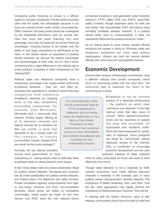 Institute for Local Self Reliance / Benton Foundation!
Comparing public financing to private is a difficult,
apples to oranges comparison. Private sector providers
claim that the public has advantages because it can
issue tax exempt bonds under certain circumstances.
Often, however, the basis points saved are outweighed
by the substantial restrictions, such as “private use”
rules that come with public financing. Any such
advantage must also be balanced by private financing
advantages, including access to tax breaks and the
ability of very large corporations to self-finance at low
rates. In the section below on opposition to publicly
owned networks, we discuss the relative advantages
and disadvantages of each side, but for now it bears
mentioning that a slight difference in the interest rate is
small potatoes compared to other imbalances on the
“playing field.”

50
companies investing in next-generation wired networks
(Verizon’s FTTH called FiOS and AT&T’s super-DSL
called U-verse), though expansion plans for both are
now frozen. Not coincidentally, AT&T and Verizon have
incredibly profitable wireless divisions. If a publicly
owned entity were to cross-subsidize, it does not
necessarily follow that the practice would be “unfair.”
As for raising taxes to cover losses, elected officials
recognize the danger in doing so. Whereas cable and
telephone companies can raise rates without
repercussion, citizens can (and do) remove elected
officials who raise taxes for unacceptable reasons.

Economic Development
Communities analyze infrastructure investments using
a different calculus than private companies, which
focus on maximizing profits over the short term. The
community tries to maximize the return to the
community as a whole.

National cable and telephone companies have a
tremendous advantage over single-market community
broadband networks – they can, and often do,
subsidize their operations in markets in which they face
competition from community
broadband networks by charging
As a businessman, Joey
more in the less competitive
Durel understood that an
surrounding communities. For
FTTH investment in
instance, after Monticello,
Lafayette did not make
Minnesota built a community fiber
sense for BellSouth or Cox.
network, Charter began offering all
But as City-Parish
of its television channels and
President, he also
highest Internet tier to residents for
understood that universal
$60 per month, a price that
access to fast, affordable,
appeared to be a money loser for
and reliable broadband was
t h e c o m p a n y. I n n e a r b y
essential for the
communities, Charter charged $144
community’s future.
62
per month for the same package.
Ironically, the big national providers
accuse local governments of crosssubsidizing (i.e., raising electric rates to artificially lower
broadband rates) or raising taxes to cover losses.
In fact, many states make any cross-subsidization illegal
for publicly owned networks. Tennessee and Louisiana
ban all cross-subsidization for publicly owned networks,
and Virginia bans it for telephone and cable services.
Private companies regularly cross-subsidize from highto low-margin divisions and from non-competitive
territories, where prices are higher, to competitive
communities, where prices are lower. At one time,
Verizon and AT&T were the only national phone

Broadband is not an ordinary
product. It is essential infrastructure
– the platform on which most
commerce now depends. It has high
start-up costs that take years to
recover. When telecommunications
prices are too expensive or speeds
too slow and unreliable, all
businesses and residents suffer.
Much like towns bypassed by canals,
rails, or highways, future prospects
are bleak for communities without
adequate access to the Internet.
DSL is insufficient to encourage
economic development and the slow
upstream capacity of cable networks
limits its utility, particularly for those who want to work
effectively from home.
Though cable television is not a necessity by itself,
network economics have made offering television
channels a necessity in the business plan of many
publicly owned next-generation citywide networks. The
emergence of Netflix streaming, Hulu, and other “over
the top” video approaches may rapidly diminish the
importance of offering television channels. Time will tell.
In keeping with the historic American value of selfreliance, communities should have the right to build their

 