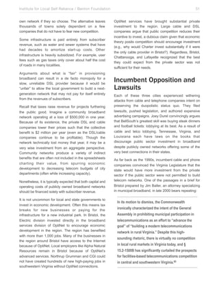 Institute for Local Self Reliance / Benton Foundation!
own network if they so choose. The alternative leaves
thousands of towns solely dependent on a few
companies that do not have to fear new competition.
Some infrastructure is paid entirely from subscriber
revenue, such as water and sewer systems that have
had decades to amortize start-up costs. Other
infrastructure is heavily subsidized. For example, user
fees such as gas taxes only cover about half the cost
of roads in many localities.
Arguments about what is “fair” in provisioning
broadband can result in a de facto monopoly for a
slow, unreliable DSL provider because it would be
“unfair” to allow the local government to build a nextgeneration network that may not pay for itself entirely
from the revenues of subscribers.
Recall that taxes raise revenue for projects furthering
the public good. Imagine a community broadband
network operating at a loss of $500,000 in one year.
Because of its existence, the private DSL and cable
companies lower their prices such that the collective
benefit is $2 million per year (even as the DSL/cable
companies continue to be profitable). Though the
network technically lost money that year, it may be a
very wise investment from an aggregate perspective.
Community networks produce a variety of indirect
benefits that are often not included in the spreadsheets
charting their value, from spurring economic
development to decreasing telecom budgets of city
departments (often while increasing capacity).
Nonetheless, it is typically expected that both capital and
operating costs of publicly owned broadband networks
should be financed solely with subscriber revenue.
It is not uncommon for local and state governments to
invest in economic development. Often this means tax
breaks for new businesses or paying for the
infrastructure for a new industrial park. In Bristol, the
Electric division invested directly in the broadband
services division of OptiNet to encourage economic
development in the region. The region has benefited
with more than 1,000 jobs. Many of the businesses in
the region around Bristol have access to the Internet
because of OptiNet. Local employers like Alpha Natural
Resources remain in Bristol because of OptiNet’s
advanced services. Northrup Grumman and CGI could
not have created hundreds of new high-paying jobs in
southwestern Virginia without OptiNet connections.

51
OptiNet services have brought substantial private
investment to the region. Large cable and DSL
companies argue that public competition reduces their
incentive to invest, a dubious claim given that economic
theory posits competition should encourage investment
(e.g., why would Charter invest substantially if it were
the only cable provider in Bristol?). Regardless, Bristol,
Chattanooga, and Lafayette recognized that the best
they could expect from the private sector was not
sufficient for their needs.

Incumbent Opposition and
Lawsuits
Each of these three cities experienced withering
attacks from cable and telephone companies intent on
preserving the duopolistic status quo. They filed
lawsuits, pushed legislation, and authored expensive
advertising campaigns. Joey Durel convincingly argues
that BellSouth’s greatest skill was buying steak dinners
and football tickets: lobbying at its best. As a result of
cable and telco lobbying, Tennessee, Virginia, and
Louisiana each have laws on the books that
discourage public sector investment in broadband
despite publicly owned networks offering some of the
very best connections in their states.
As far back as the 1990s, incumbent cable and phone
companies convinced the Virginia Legislature that the
state would have more investment from the private
sector if the public sector were not permitted to build
telecom networks. One of the passages in a brief for
Bristol prepared by Jim Baller, an attorney specializing
in municipal broadband, in late 2000 bears repeating:

In its motion to dismiss, the Commonwealth
ironically characterized the intent of the General
Assembly in prohibiting municipal participation in
telecommunications as an effort to “advance the
goal” of “building a modern telecommunications
network in rural Virginia.” Despite this highsounding rhetoric, there is virtually no competition
in local rural markets in Virginia today, and §
15.2-1500B has significantly curtailed the prospects
for facilities-based telecommunications competition
in central and southwestern Virginia.63

 