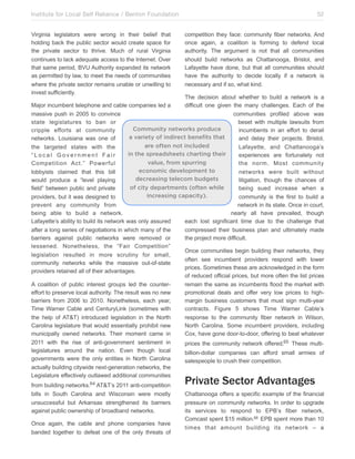 Institute for Local Self Reliance / Benton Foundation!
Virginia legislators were wrong in their belief that
holding back the public sector would create space for
the private sector to thrive. Much of rural Virginia
continues to lack adequate access to the Internet. Over
that same period, BVU Authority expanded its network
as permitted by law, to meet the needs of communities
where the private sector remains unable or unwilling to
invest sufficiently.

52
competition they face: community fiber networks. And
once again, a coalition is forming to defend local
authority. The argument is not that all communities
should build networks as Chattanooga, Bristol, and
Lafayette have done, but that all communities should
have the authority to decide locally if a network is
necessary and if so, what kind.

The decision about whether to build a network is a
Major incumbent telephone and cable companies led a
difficult one given the many challenges. Each of the
massive push in 2005 to convince
communities profiled above was
state legislatures to ban or
beset with multiple lawsuits from
Community networks produce
cripple efforts at community
incumbents in an effort to derail
a variety of indirect benefits that
networks. Louisiana was one of
and delay their projects. Bristol,
are often not included
the targeted states with the
Lafayette, and Chattanooga’s
in the spreadsheets charting their
“Local Government Fair
experiences are fortunately not
value, from spurring
Competition Act.” Powerful
the norm. Most community
economic development to
lobbyists claimed that this bill
networks were built without
decreasing telecom budgets
would produce a “level playing
litigation, though the chances of
of city departments (often while
field” between public and private
being sued increase when a
increasing capacity).
providers, but it was designed to
community is the first to build a
prevent any community from
network in its state. Once in court,
being able to build a network.
nearly all have prevailed, though
Lafayette’s ability to build its network was only assured
each lost significant time due to the challenge that
after a long series of negotiations in which many of the
compressed their business plan and ultimately made
barriers against public networks were removed or
the project more difficult.
lessened. Nonetheless, the “Fair Competition”
Once communities begin building their networks, they
legislation resulted in more scrutiny for small,
often see incumbent providers respond with lower
community networks while the massive out-of-state
prices. Sometimes these are acknowledged in the form
providers retained all of their advantages.
of reduced official prices, but more often the list prices
A coalition of public interest groups led the counterremain the same as incumbents flood the market with
effort to preserve local authority. The result was no new
promotional deals and offer very low prices to highbarriers from 2006 to 2010. Nonetheless, each year,
margin business customers that must sign multi-year
Time Warner Cable and CenturyLink (sometimes with
contracts. Figure 5 shows Time Warner Cable’s
the help of AT&T) introduced legislation in the North
response to the community fiber network in Wilson,
Carolina legislature that would essentially prohibit new
North Carolina. Some incumbent providers, including
municipally owned networks. Their moment came in
Cox, have gone door-to-door, offering to beat whatever
2011 with the rise of anti-government sentiment in
prices the community network offered.65 These multilegislatures around the nation. Even though local
billion-dollar companies can afford small armies of
governments were the only entities in North Carolina
salespeople to crush their competition.
actually building citywide next-generation networks, the
Legislature effectively outlawed additional communities
from building networks.64 AT&T’s 2011 anti-competition
bills in South Carolina and Wisconsin were mostly
unsuccessful but Arkansas strengthened its barriers
against public ownership of broadband networks.
Once again, the cable and phone companies have
banded together to defeat one of the only threats of

Private Sector Advantages

Chattanooga offers a specific example of the financial
pressure on community networks. In order to upgrade
its services to respond to EPB’s fiber network,
Comcast spent $15 million.66 EPB spent more than 10
times that amount building its network – a

 