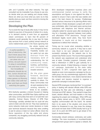 Institute for Local Self Reliance / Benton Foundation!
with, and if possible, visit other networks. The right
consultant can be invaluable if you choose to use one,
so decide what you are seeking and choose wisely.
Above all, when you know what you want, try to fully
identify what you need, and then commit to moving the
process forward.

Developing the Plan
Try to avoid the trap of study after study. It may not be
helpful to pay tens of thousands of dollars for a study,
or to demand months of work from an appointed
citizen commission, to learn that 80 percent of
residents would generally like to pay less for triple
play services from a local, publicly owned network at
some indeterminate point in the future (ignoring that
the whole market will
have changed by then).
A useful parallel is
Feasibility studies can
that of electricity. We
be useful but can also
don’t think about the
distract from the
maximum amount we
necessary work of
can draw into our
understanding the full
homes, we just expect
community need,
to plug in something
building partnerships,
new and have it work.
and considering
Our broadband
broader solutions.
networks should do no
As the plan goes
less. Junior should not
forward, decision
have to stop playing
makers should listen
video games so Mommy
carefully to others. For
can video chat with her
those communities that
sister and Dad can finish
do want assistance from
watching the game.
existing networks, it
tends to be available.
BVU Authority operates a division focused on helping
other communities, and EPB Fiber Optics staff has met
with many communities that went on to build their own
networks. Colman Keane, Director of EPB Fiber
Technology, candidly admitted that he could tell who
came to listen and who did not. They have watched as
some networks made poor vendor decisions or made
poor technical decisions because they were unwilling
to ask for advice or listen to it when offered. Given the
fierce opposition of the big cable and phone
companies, any struggling community network hurts all
community networks.

55
BVU developed independent business plans and
commissioned market surveys to verify the
assumptions and figures in one against the other. It
wanted to ensure it had a plan that was realistic and
gave it the best chance for success. Chattanooga
devoted serious resources to its planning efforts many
years before it finally developed a project with which it
was comfortable, after it had spent years serving local
businesses with telephone and Internet services.
Lafayette waited for several years after developing its
ring for a favorable alignment between local politics
and affordable FTTH electronics. Though each
developed legally sound plans, they have found
themselves in courts and at their respective
legislatures to defend their networks.
Timing can be crucial when evaluating whether a
community network is a good fit. If they had to start
over, Durel is not sure Lafayette could mount a
successful campaign for the network due to the
present City-Parish council. The Council that supported
the network was experienced and understood what
was at stake. Consider Longmont, Colorado, which
held a referendum in 2009 to gain authority for a
community network. It failed following a massive “vote
no” campaign, bankrolled by the state cable
association. In 2011, Longmont tried again and,
despite an even more expensive campaign by the procable group, the city overwhelmingly approved it. After
the first failed referendum, more citizens learned about
the project and became inspired to organize a
grassroots campaign to educate others.
Several EPB employees mentioned their “no surprises”
policy in dealing with elected officials while EPB was
developing the fiber plan and defending it against
Comcast and AT&T attacks. They wanted to keep their
board, elected officials, and local leaders in the loop
regarding the project and challenges. When EPB was
being unfairly denied entry to NCTC, EPB counsel
regularly communicated with the board. He wanted
them to be aware of the situation and ensure that
before he threatened to sue, they knew the strategy
and would not back down if EPB actually had to go to
court. At no point did EPB want to get ahead of the
board or elected leaders.
Communities should embrace controversy and public
meetings. The more incumbents or incumbent-funded
anti-government groups want to oppose a network, the

 