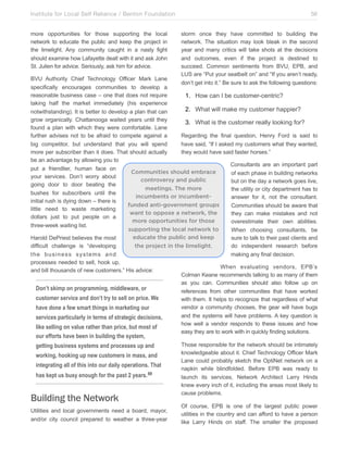 Institute for Local Self Reliance / Benton Foundation!
more opportunities for those supporting the local
network to educate the public and keep the project in
the limelight. Any community caught in a nasty fight
should examine how Lafayette dealt with it and ask John
St. Julien for advice. Seriously, ask him for advice.

56
storm once they have committed to building the
network. The situation may look bleak in the second
year and many critics will take shots at the decisions
and outcomes, even if the project is destined to
succeed. Common sentiments from BVU, EPB, and
LUS are “Put your seatbelt on” and “If you aren’t ready,
don’t get into it.” Be sure to ask the following questions:

BVU Authority Chief Technology Officer Mark Lane
specifically encourages communities to develop a
reasonable business case – one that does not require
1. How can I be customer-centric?
taking half the market immediately (his experience
2. What will make my customer happier?
notwithstanding). It is better to develop a plan that can
grow organically. Chattanooga waited years until they
3. What is the customer really looking for?
found a plan with which they were comfortable. Lane
further advises not to be afraid to compete against a
Regarding the final question, Henry Ford is said to
big competitor, but understand that you will spend
have said, “If I asked my customers what they wanted,
more per subscriber than it does. That should actually
they would have said faster horses.”
be an advantage by allowing you to
Consultants are an important part
put a friendlier, human face on
Communities should embrace
of each phase in building networks
your services. Don’t worry about
controversy and public
but on the day a network goes live,
going door to door beating the
meetings. The more
the utility or city department has to
bushes for subscribers until the
incumbents or incumbentanswer for it, not the consultant.
initial rush is dying down – there is
funded anti-government groups
Communities should be aware that
little need to waste marketing
want to oppose a network, the
they can make mistakes and not
dollars just to put people on a
more opportunities for those
overestimate their own abilities.
three-week waiting list.
supporting the local network to
When choosing consultants, be
educate the public and keep
Harold DePriest believes the most
sure to talk to their past clients and
difficult challenge is “developing
the project in the limelight.
do independent research before
the business systems and
making any final decision.
processes needed to sell, hook up,
When evaluating vendors, EPB’s
and bill thousands of new customers.” His advice:
Colman Keane recommends talking to as many of them
as you can. Communities should also follow up on
Don’t skimp on programming, middleware, or
references from other communities that have worked
customer service and don’t try to sell on price. We
with them. It helps to recognize that regardless of what
vendor a community chooses, the gear will have bugs
have done a few smart things in marketing our
and the systems will have problems. A key question is
services particularly in terms of strategic decisions,
how well a vendor responds to these issues and how
like selling on value rather than price, but most of
easy they are to work with in quickly finding solutions.

our efforts have been in building the system,

getting business systems and processes up and
working, hooking up new customers in mass, and
integrating all of this into our daily operations. That
has kept us busy enough for the past 2 years. 69

Building the Network
Utilities and local governments need a board, mayor,
and/or city council prepared to weather a three-year

Those responsible for the network should be intimately
knowledgeable about it. Chief Technology Officer Mark
Lane could probably sketch the OptiNet network on a
napkin while blindfolded. Before EPB was ready to
launch its services, Network Architect Larry Hinds
knew every inch of it, including the areas most likely to
cause problems.
Of course, EPB is one of the largest public power
utilities in the country and can afford to have a person
like Larry Hinds on staff. The smaller the proposed

 