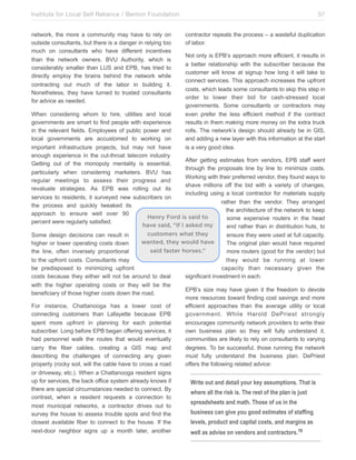 Institute for Local Self Reliance / Benton Foundation!
network, the more a community may have to rely on
outside consultants, but there is a danger in relying too
much on consultants who have different incentives
than the network owners. BVU Authority, which is
considerably smaller than LUS and EPB, has tried to
directly employ the brains behind the network while
contracting out much of the labor in building it.
Nonetheless, they have turned to trusted consultants
for advice as needed.

57
contractor repeats the process – a wasteful duplication
of labor.
Not only is EPB’s approach more efficient, it results in
a better relationship with the subscriber because the
customer will know at signup how long it will take to
connect services. This approach increases the upfront
costs, which leads some consultants to skip this step in
order to lower their bid for cash-stressed local
governments. Some consultants or contractors may
even prefer the less efficient method if the contract
results in them making more money on the extra truck
rolls. The network’s design should already be in GIS,
and adding a new layer with this information at the start
is a very good idea.

When considering whom to hire, utilities and local
governments are smart to find people with experience
in the relevant fields. Employees of public power and
local governments are accustomed to working on
important infrastructure projects, but may not have
enough experience in the cut-throat telecom industry.
After getting estimates from vendors, EPB staff went
Getting out of the monopoly mentality is essential,
through the proposals line by line to minimize costs.
particularly when considering marketers. BVU has
Working with their preferred vendor, they found ways to
regular meetings to assess their progress and
shave millions off the bid with a variety of changes,
revaluate strategies. As EPB was rolling out its
including using a local contractor for materials supply
services to residents, it surveyed new subscribers on
rather than the vendor. They arranged
the process and quickly tweaked its
the architecture of the network to keep
approach to ensure well over 90
Henry Ford is said to
some expensive routers in the head
percent were regularly satisfied.
have said, “If I asked my
end rather than in distribution huts, to
customers what they
Some design decisions can result in
ensure they were used at full capacity.
wanted, they would have
higher or lower operating costs down
The original plan would have required
said faster horses.”
the line, often inversely proportional
more routers (good for the vendor) but
to the upfront costs. Consultants may
be predisposed to minimizing upfront
costs because they either will not be around to deal
with the higher operating costs or they will be the
beneficiary of those higher costs down the road.
For instance, Chattanooga has a lower cost of
connecting customers than Lafayette because EPB
spent more upfront in planning for each potential
subscriber. Long before EPB began offering services, it
had personnel walk the routes that would eventually
carry the fiber cables, creating a GIS map and
describing the challenges of connecting any given
property (rocky soil, will the cable have to cross a road
or driveway, etc.). When a Chattanooga resident signs
up for services, the back office system already knows if
there are special circumstances needed to connect. By
contrast, when a resident requests a connection to
most municipal networks, a contractor drives out to
survey the house to assess trouble spots and find the
closest available fiber to connect to the house. If the
next-door neighbor signs up a month later, another

they would be running at lower
capacity than necessary given the
significant investment in each.
EPB’s size may have given it the freedom to devote
more resources toward finding cost savings and more
efficient approaches than the average utility or local
government. While Harold DePriest strongly
encourages community network providers to write their
own business plan so they will fully understand it,
communities are likely to rely on consultants to varying
degrees. To be successful, those running the network
must fully understand the business plan. DePriest
offers the following related advice:

Write out and detail your key assumptions. That is
where all the risk is. The rest of the plan is just
spreadsheets and math. Those of us in the
business can give you good estimates of staffing
levels, product and capital costs, and margins as
well as advise on vendors and contractors. 70

 