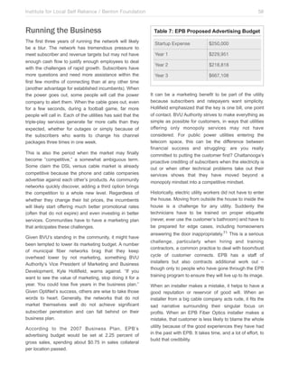 Institute for Local Self Reliance / Benton Foundation!

Running the Business
The first three years of running the network will likely
be a blur. The network has tremendous pressure to
meet subscriber and revenue targets but may not have
enough cash flow to justify enough employees to deal
with the challenges of rapid growth. Subscribers have
more questions and need more assistance within the
first few months of connecting than at any other time
(another advantage for established incumbents). When
the power goes out, some people will call the power
company to alert them. When the cable goes out, even
for a few seconds, during a football game, far more
people will call in. Each of the utilities has said that the
triple-play services generate far more calls than they
expected, whether for outages or simply because of
the subscribers who wants to change his channel
packages three times in one week.
This is also the period when the market may finally
become “competitive,” a somewhat ambiguous term.
Some claim the DSL versus cable market is already
competitive because the phone and cable companies
advertise against each other’s products. As community
networks quickly discover, adding a third option brings
the competition to a whole new level. Regardless of
whether they change their list prices, the incumbents
will likely start offering much better promotional rates
(often that do not expire) and even investing in better
services. Communities have to have a marketing plan
that anticipates these challenges.
Given BVU’s standing in the community, it might have
been tempted to lower its marketing budget. A number
of municipal fiber networks brag that they keep
overhead lower by not marketing, something BVU
Authority’s Vice President of Marketing and Business
Development, Kyle Hollifield, warns against. “If you
want to see the value of marketing, stop doing it for a
year. You could lose five years in the business plan.”
Given OptiNet’s success, others are wise to take those
words to heart. Generally, the networks that do not
market themselves well do not achieve significant
subscriber penetration and can fall behind on their
business plan.
According to the 2007 Business Plan, EPB’s
advertising budget would be set at 2.25 percent of
gross sales, spending about $0.75 in sales collateral
per location passed.

58

Table 7: EPB Proposed Advertising Budget
Startup Expense

$250,000

Year 1

$229,951

Year 2

$218,818

Year 3

$667,108

It can be a marketing benefit to be part of the utility
because subscribers and ratepayers want simplicity.
Hollifield emphasized that the key is one bill, one point
of contact. BVU Authority strives to make everything as
simple as possible for customers, in ways that utilities
offering only monopoly services may not have
considered. For public power utilities entering the
telecom space, this can be the difference between
financial success and struggling: are you really
committed to putting the customer first? Chattanooga’s
proactive crediting of subscribers when the electricity is
out or when other technical problems take out their
services shows that they have moved beyond a
monopoly mindset into a competitive mindset.
Historically, electric utility workers did not have to enter
the house. Moving from outside the house to inside the
house is a challenge for any utility. Suddenly the
technicians have to be trained on proper etiquette
(never, ever use the customer’s bathroom) and have to
be prepared for edge cases, including homeowners
answering the door inappropriately.71 This is a serious
challenge, particularly when hiring and training
contractors, a common practice to deal with boom/bust
cycle of customer connects. EPB has a staff of
installers but also contracts additional work out –
though only to people who have gone through the EPB
training program to ensure they will live up to its image.
When an installer makes a mistake, it helps to have a
good reputation or reservoir of good will. When an
installer from a big cable company acts rude, it fits the
sad narrative surrounding their singular focus on
profits. When an EPB Fiber Optics installer makes a
mistake, that customer is less likely to blame the whole
utility because of the good experiences they have had
in the past with EPB. It takes time, and a lot of effort, to
build that credibility.

 