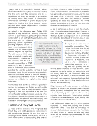 Institute for Local Self Reliance / Benton Foundation!
Though this is an intimidating business, Harold
DePriest tries to keep everything in perspective, noting
that the cable and DSL companies tend to be
bureaucratic and siloed, and generally to lack a sense
of urgency, which may change as communities
introduce real competition. In general, they have poor
systems for tracking and fixing customer service
problems, which creates opportunities for community
providers to fill that gap.

59
Lyndhurst Foundation have promoted numerous
events and opportunities for entrepreneurs; and LUS
has sponsored events and conferences. Lafayette also
has Fiber Corps, a non-profit model organization
created by Geoff Daily, who moved to Lafayette
specifically to create this organization that would
develop pilot projects for one of the most advanced
communications networks in the world.
As big of a challenge as it was to build the network,
many in Lafayette realized that completing the vision –
using the network – would also be a significant
challenge. But this challenge would not be shouldered
by LUS or the Consolidated Government alone. It was
a challenge for the community.

As detailed in the discussion about OptiNet, BVU
Authority is very focused on providing customized
services to local businesses, particularly phone-related
solutions. EPB is only starting to focus on that market in
the whole territory (having
previously gained experience
Some claim the DSL versus
Comprised of six major
providing telephone services to
cable market is already
stakeholder organizations, Fiber
some 2,000 businesses). LUS,
competitive because the phone
Corps includes the local
however, does not want to provide
and cable companies advertise
government, the Economic
services beyond the triple-play.
against each other’s products.
Development Authority, Chamber
The utility remains skittish about
As community networks quickly
of Commerce, University of
being accused of competing with
discover, adding a third option
Lafayette-Louisiana, Community
the private sector. Whereas few in
brings the competition to a
Foundation of Acadiana, and
the community mind that LUS is
whole new level.
Louisiana Immersive
competing against Cox or AT&T,
Technologies Enterprise (LITE).
LUS does not want to step on the
They meet on a quarterly basis to
toes of competitive local exchange
discuss better methods to work together. Daily
providers that provide specialized services to local
recognizes that social barriers, not technological, are
businesses (many of those companies have historically
the limiting factor for the community taking full
used LUS’s wholesale network to offer their services).
advantage of the network. Community networks are
This decision has undoubtedly resulted in LUS forgoing
not merely more advanced broadband networks but
revenue that would otherwise help its financials, but that
represent a larger vision for how this infrastructure
is its choice.
interacts with the community.
Communities that decide to embrace specialized
Daily chose a nonprofit model to ensure its motivations
services for businesses, as OptiNet has, will want to
would not be suspect – it is an honest broker looking to
make sure they have a rock-solid platform before
enable economic development from the community
beginning to offer those services or, at the least, use
network. Its initial project focused on health care – the
very enthusiastic local businesses as guinea pigs when
Louisiana Health Information Exchange has selected
the network is starting. Serving businesses requires a
Lafayette as the region for its pilot project, in large part
good reputation and few things are more damaging than
due to Fiber Corp’s coalition building.
subscribers complaining the service was unreliable.

Build it and They Will Come
All three of these networks have recognized that
though they have built it, people and businesses are
not naturally going to push the limits and take full
advantage of the network. BVU Authority has built a
demo room to show off its technology; EPB and the

Fiber Corps is also working with high school students
to provide a 3D render farm, allowing them to learn
digital video skills – skills that are increasingly in
demand in Lafayette due to companies like Pixel Magic
that have located in Lafayette because they have
access to the ultra-high-capacity networks that are
essential for their business model.

 
