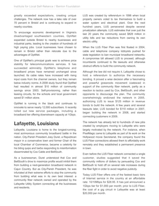 Institute for Local Self Reliance / Benton Foundation!
greatly exceeded expectations, creating unique
challenges. The network now has a take rate of over
70 percent in Bristol and is continuing to expand in
nearby counties.
To encourage economic development in Virginia’s
disadvantaged southwestern counties, OptiNet
expanded outside Bristol to nearby businesses and
industrial parks, leading to the creation of hundreds of
high paying jobs. Local businesses have chosen to
remain in Bristol rather than relocate due to the
advantages of OptiNet.
One of OptiNet’s principal goals was to achieve price
stability for telecommunications services. It has
succeeded admirably. OptiNet’s telephone and
broadband prices have remained unchanged since
launched. Its cable rates have increased with rising
input costs from the channel owners, but they remain
below industry norms. A 2008 study found that OptiNet
had resulted in almost $10 million of community
savings since 2003. Self-provisioning, rather than
leasing circuits, for the schools and local government
saved $1 million alone.
OptiNet is running in the black and continues to
innovate to serve nearly 12,000 subscribers. It recently
rolled out new service packages, including a
broadband tier offering downstream capacity at 1Gbps.

Lafayette, Louisiana
Lafayette, Louisiana is home to the longest-running,
most acrimonious community broadband battle in the
nation. City-Parish President Joey Durel, a Republican
mayor in a conservative town and former Chair of the
local Chamber of Commerce, became a celebrity for
his biting quips and barbs responding to misinformation
disseminated by Cox Cable and BellSouth.
As a businessman, Durel understood that Cox and
BellSouth’s drive to maximize profits would inhibit them
from building a next-generation broadband network in
Cajun Country. But as City-Parish President, he was
infuriated at their extreme efforts to stop the community
from building what was in its own best interest: a
community fiber network owned and operated by the
Lafayette Utility System connecting all the businesses
and residents.

v
LUS was created by referendum in 1896 when local
property owners voted to tax themselves to build a
water system and electrical plant. Over the next
hundred years, LUS persevered despite several
privatization attempts. LUS estimates that over just the
last 20 years the community saved $828 million in
utility bills and tax reductions from owning its own
electric utility.
When the LUS Fiber Plan was first floated in 2004,
cable and telephone company lobbyists pushed for
state legislation to ban municipal broadband networks.
A compromise bill allowed LUS to proceed, although
incumbents continued to file lawsuits and otherwise
obstruct efforts to build the community network.
Although the law did not require it, Lafayette chose to
hold a referendum to authorize the necessary
bonding. It proved a wise decision after a fascinating
and powerful grassroots movement coalesced in
support of the community fiber network, partly as a
reaction to tactics used by Cox, BellSouth, and other
opponents to discourage the plan. The community
overwhelmingly endorsed the network in 2005,
authorizing LUS to issue $125 million in revenue
bonds to build the network. A few years and several
lawsuits later, LUS bonded for $110 million in 2007,
began building the network in 2008, and started
connecting customers in 2009.
The network has already led to hundreds of new jobs
created by employers moving to Lafayette who were
largely motivated by the network. For instance, when
PixelMagic came to Lafayette as part of its work on the
Hollywood movie Secretariat, the company found the
LUS Fiber connections allowed them to affordably work
remotely and they established a permanent presence
in town.
Even before the LUS Fiber network connected a single
customer, studies suggested that it saved the
community millions of dollars by persuading Cox and
BellSouth to hold off on several rate increases during
the fiber fight in order to avoid negative publicity.
Today LUS Fiber offers one of the fastest basic tiers
of Internet service in the country at an affordable
rate: 10/10Mbps for $28.95. It has just announced a
1Gbps tier for $1,000 per month; prior to LUS Fiber,
the cost of a gig circuit in Lafayette was at least
$20,000 per month.

 