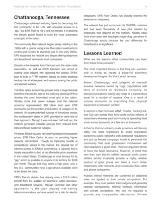 Institute for Local Self Reliance / Benton Foundation!

Chattanooga, Tennessee
Chattanooga achieved enduring fame by becoming the
first community in the U.S. with universal access to a
“gig.” But EPB Fiber is not a one-hit-wonder, it is allowing
the electric power board to build the most automated
smart grid in the nation.
The community fiber network began slowly, starting in the
1990s with a goal of using a few fiber optic investments to
control and monitor its electrical grid. In the early 2000s,
EPB expanded the network and began offering telephone
and broadband services to local businesses.
Despite a few lawsuits from Comcast and the state cable
association, as well as 2,600 television ads aimed at
scaring local citizens into opposing the project, EPB’s
plan to build a FTTH network across its entire electrical
territory found widespread enthusiasm among the public
and elected leaders.
The fiber optics system has proven to be a huge financial
benefit to the electric side of the utility by allowing EPB to
develop the most automated smart grid in the nation.
Studies show that power outages cost the national
economy approximately $80 billion each year. EPB
resolved to cut the number and duration of outages on its
network. An unprecedented scourge of tornadoes across
the southeastern states in 2011 provided an early test of
their approach. Though it was not even half built out, the
network generated valuable savings from reduced truck
rolls and fewer customer outages.
Whereas Bristol focused on lowering telecommunications
prices, EPB Fiber Optics focused on providing higher
capacity connections. Though its triple-play bundle is
competitively priced in the market, the slowest tier of
Internet access is 30Mbps symmetrical, a capacity that is
nearly impossible to find at an affordable price anywhere
in the United States. Chattanooga is most famous for its
“gig,” which is available to anyone it its territory for $349
per month. Though that may seem a high price, only a
few U.S. communities have a gig service available even
at ten times the price.
EPB’s Electric division has already seen a $16.8 million
benefit from the addition of telephone, cable television,
and broadband services. Though Comcast and other
opponents to the plan argued that selling
telecommunications services would be a risk for electric

vi
ratepayers, EPB Fiber Optics has actually lowered the
pressure on ratepayers.
The network has just announced its 35,000th customer
and has seen thousands of new jobs created by
employers that depend on the network. Nearby cities
have even seen their employers expanding operations in
Chattanooga simply because the cost differential for
broadband is so significant.

Lessons Learned
What are the lessons other communities can learn
from these three pioneers?
The most important lesson is that they can succeed,
and in doing so create a powerful economic
development engine. But that it won’t be easy.
Bristol, Chattanooga, and Lafayette all overbuilt
massive networks owned by huge corporations with
t e n s o f b i l l i o n s i n r e v e n u e s a n n u a l l y. I n
telecommunications, being very large is a tremendous
asset for a number of reasons. One is a result of
volume discounts on everything from physical
equipment to television content.
A second is that Comcast, AT&T, Charter, CenturyLink,
and Cox can spread their fixed costs across millions of
subscribers whereas each community is spreading fixed
costs across thousands or a few tens of thousands.
A third is that incumbent private providers will fiercely
lobby the state legislature to enact legislation
burdening public networks with additional regulations
and just as fiercely campaign locally to persuade the
community that local government involvement will
cost taxpayers a great deal. That last argument tends
to have the least resonance, however, in cities that
own their own electric utilities because public power
utilities almost invariably provide a highly reliable
product at great prices and have a much better
relationship with residents and businesses than cable
and phone companies.
Publicly owned networks are burdened by additional
rules not applied to their private competitors. For
example, they must publish their budgets and generally
operate transparently, sharing strategic information
with private competitors who are not required to
provide any comparable information. Private

 