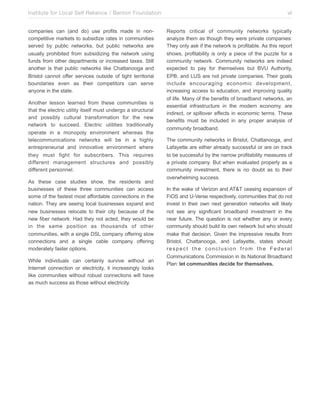 Institute for Local Self Reliance / Benton Foundation!
companies can (and do) use profits made in noncompetitive markets to subsidize rates in communities
served by public networks, but public networks are
usually prohibited from subsidizing the network using
funds from other departments or increased taxes. Still
another is that public networks like Chattanooga and
Bristol cannot offer services outside of tight territorial
boundaries even as their competitors can serve
anyone in the state.
Another lesson learned from these communities is
that the electric utility itself must undergo a structural
and possibly cultural transformation for the new
network to succeed. Electric utilities traditionally
operate in a monopoly environment whereas the
telecommunications networks will be in a highly
entrepreneurial and innovative environment where
they must fight for subscribers. This requires
different management structures and possibly
different personnel.
As these case studies show, the residents and
businesses of these three communities can access
some of the fastest most affordable connections in the
nation. They are seeing local businesses expand and
new businesses relocate to their city because of the
new fiber network. Had they not acted, they would be
in the same position as thousands of other
communities, with a single DSL company offering slow
connections and a single cable company offering
moderately faster options.
While individuals can certainly survive without an
Internet connection or electricity, it increasingly looks
like communities without robust connections will have
as much success as those without electricity.

vii
Reports critical of community networks typically
analyze them as though they were private companies:
They only ask if the network is profitable. As this report
shows, profitability is only a piece of the puzzle for a
community network. Community networks are indeed
expected to pay for themselves but BVU Authority,
EPB, and LUS are not private companies. Their goals
include encouraging economic development,
increasing access to education, and improving quality
of life. Many of the benefits of broadband networks, an
essential infrastructure in the modern economy, are
indirect, or spillover effects in economic terms. These
benefits must be included in any proper analysis of
community broadband.
The community networks in Bristol, Chattanooga, and
Lafayette are either already successful or are on track
to be successful by the narrow profitability measures of
a private company. But when evaluated properly as a
community investment, there is no doubt as to their
overwhelming success.
In the wake of Verizon and AT&T ceasing expansion of
FiOS and U-Verse respectively, communities that do not
invest in their own next generation networks will likely
not see any significant broadband investment in the
near future. The question is not whether any or every
community should build its own network but who should
make that decision. Given the impressive results from
Bristol, Chattanooga, and Lafayette, states should
respect the conclusion from the Federal
Communications Commission in its National Broadband
Plan: let communities decide for themselves.

 