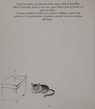 Y por la noche, al meterse en la cama, deja la botellita
sobre la mesilla, junto a un vaso, para beber por la noche su-
k agua de luna.
—Luego, cuando la beba, me pondré brillante como ella
—piensa, y va quedándose dormida, oyendo un perro ladrar
allá lejos.
 