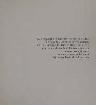 ¿Me dejas que te acaricie? —pregunta Munia.
—Te dejo, zí. ¿Cómo no te voy a dejar?
Y Munia acaricia los fríos mofletes de la luna
y la luna le da un beso blanco y después,
como una señorona,
se va levantando del suelo,
alejándose hacia el cielo oscuro.
ES
 