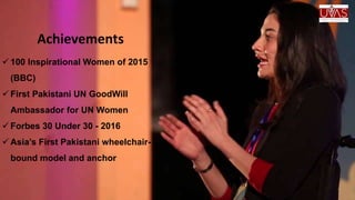 Achievements
 100 Inspirational Women of 2015
(BBC)
 First Pakistani UN GoodWill
Ambassador for UN Women
 Forbes 30 Under 30 - 2016
 Asia’s First Pakistani wheelchair-
bound model and anchor
 