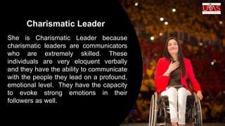 Charismatic Leader
She is Charismatic Leader because
charismatic leaders are communicators
who are extremely skilled. These
individuals are very eloquent verbally
and they have the ability to communicate
with the people they lead on a profound,
emotional level. They have the capacity
to evoke strong emotions in their
followers as well.
 
