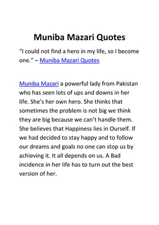 Muniba Mazari Quotes
“I could not find a hero in my life, so I become
one.” – Muniba Mazari Quotes
Muniba Mazari a powerful lady from Pakistan
who has seen lots of ups and downs in her
life. She’s her own hero. She thinks that
sometimes the problem is not big we think
they are big because we can’t handle them.
She believes that Happiness lies in Ourself. If
we had decided to stay happy and to follow
our dreams and goals no one can stop us by
achieving it. It all depends on us. A Bad
incidence in her life has to turn out the best
version of her.
 