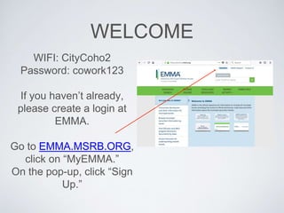WELCOME
WIFI: CityCoho2
Password: cowork123
If you haven’t already,
please create a login at
EMMA.
Go to EMMA.MSRB.ORG,
click on “MyEMMA.”
On the pop-up, click “Sign
Up.”
 