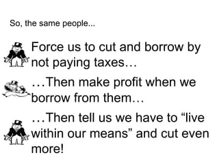 So, the same people...
Force us to cut and borrow by
not paying taxes…
…Then make profit when we
borrow from them…
…Then t...
