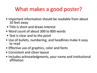 What makes a good poster?
• Important information should be readable from about
10 feet away
• Title is short and draws interest
• Word count of about 300 to 800 words
• Text is clear and to the point
• Use of bullets, numbering, and headlines make it easy
to read
• Effective use of graphics, color and fonts
• Consistent and clean layout
• Includes acknowledgments, your name and institutional
affiliation
 