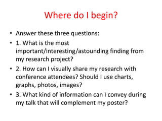 Where do I begin?
• Answer these three questions:
• 1. What is the most
important/interesting/astounding finding from
my research project?
• 2. How can I visually share my research with
conference attendees? Should I use charts,
graphs, photos, images?
• 3. What kind of information can I convey during
my talk that will complement my poster?
 