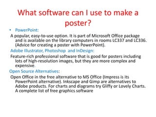 What software can I use to make a
poster?
• PowerPoint:
A popular, easy-to-use option. It is part of Microsoft Office package
and is available on the library computers in rooms LC337 and LC336.
(Advice for creating a poster with PowerPoint).
Adobe Illustrator, Photoshop and InDesign:
Feature-rich professional software that is good for posters including
lots of high-resolution images, but they are more complex and
expensive.
Open Source Alternatives:
Open Office in the free alternative to MS Office (Impress is its
PowerPoint alternative). Inkscape and Gimp are alternatives to
Adobe products. For charts and diagrams try Gliffy or Lovely Charts.
A complete list of free graphics software
 