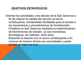 OBJETIVOS ESTRATEGICOS
Orientar las actividades y las labores de la Sub Gerencia a
fin de mejorar la calidad del servicio al vecino
contribuyente, brindándoles facilidades para el acceso a
los mecanismos y procedimientos de formalización.
Fortalecer la Sub Gerencia mediante la implementación
de herramientas de Gestión, ya sea normativas,
tecnológicas, de métodos, entre otros.
Estrechar la relación con el vecino contribuyente a fin
conocer de manera directa sus necesidades y poder
brindar un mejor servicio.
 