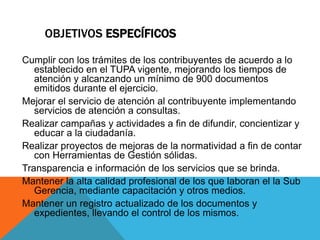 OBJETIVOS ESPECÍFICOS
Cumplir con los trámites de los contribuyentes de acuerdo a lo
establecido en el TUPA vigente, mejorando los tiempos de
atención y alcanzando un mínimo de 900 documentos
emitidos durante el ejercicio.
Mejorar el servicio de atención al contribuyente implementando
servicios de atención a consultas.
Realizar campañas y actividades a fin de difundir, concientizar y
educar a la ciudadanía.
Realizar proyectos de mejoras de la normatividad a fin de contar
con Herramientas de Gestión sólidas.
Transparencia e información de los servicios que se brinda.
Mantener la alta calidad profesional de los que laboran el la Sub
Gerencia, mediante capacitación y otros medios.
Mantener un registro actualizado de los documentos y
expedientes, llevando el control de los mismos.
 