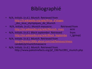 Bibliographié N/A, Initials. (n.d.). Munich. Retrieved from 	http://fr.wikipedia.org/wiki/Prise_d'otages	_des_Jeux_olympiques_de_Munich N/A, Initials. (n.d.). Munich massacre. 	Retrieved from 	http://en.wikipedia.org/wiki/Munich_mass	acre N/A, Initials. (n.d.). Black september. Retrieved 	from 	http://en.wikipedia.org/wiki/Black_Septembe	r_(group) N/A, Initials. (n.d.). Munich. Retrieved from 	http://history1900s.about.com/od/famouscrimesscandals/p/munichmassacreN/A, Initials. (n.d.). Munich. Retrieved from 	http://www.palestinefacts.org/pf_1967to1991_munich.php 
