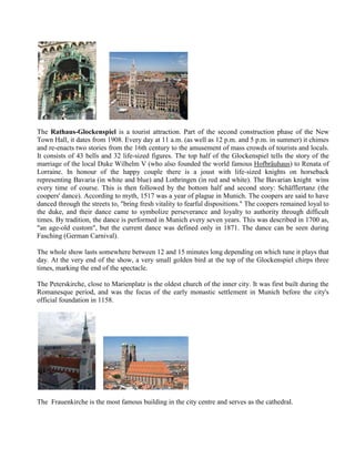 The Rathaus-Glockenspiel is a tourist attraction. Part of the second construction phase of the New
Town Hall, it dates from 1908. Every day at 11 a.m. (as well as 12 p.m. and 5 p.m. in summer) it chimes
and re-enacts two stories from the 16th century to the amusement of mass crowds of tourists and locals.
It consists of 43 bells and 32 life-sized figures. The top half of the Glockenspiel tells the story of the
marriage of the local Duke Wilhelm V (who also founded the world famous Hofbräuhaus) to Renata of
Lorraine. In honour of the happy couple there is a joust with life-sized knights on horseback
representing Bavaria (in white and blue) and Lothringen (in red and white). The Bavarian knight wins
every time of course. This is then followed by the bottom half and second story: Schäfflertanz (the
coopers' dance). According to myth, 1517 was a year of plague in Munich. The coopers are said to have
danced through the streets to, "bring fresh vitality to fearful dispositions." The coopers remained loyal to
the duke, and their dance came to symbolize perseverance and loyalty to authority through difficult
times. By tradition, the dance is performed in Munich every seven years. This was described in 1700 as,
"an age-old custom", but the current dance was defined only in 1871. The dance can be seen during
Fasching (German Carnival).

The whole show lasts somewhere between 12 and 15 minutes long depending on which tune it plays that
day. At the very end of the show, a very small golden bird at the top of the Glockenspiel chirps three
times, marking the end of the spectacle.

The Peterskirche, close to Marienplatz is the oldest church of the inner city. It was first built during the
Romanesque period, and was the focus of the early monastic settlement in Munich before the city's
official foundation in 1158.




The Frauenkirche is the most famous building in the city centre and serves as the cathedral.
 