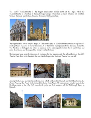 The nearby Michaelskirche is the largest renaissance church north of the Alps, while the
Theatinerkirche is a basilica in Italianate high baroque which had a major influence on Southern
German baroque architecture. Its dome dominates the Odeonsplatz.




The large Residenz palace complex (begun in 1385) on the edge of Munich's Old Town ranks among Europe's
most significant museums of interior decoration. It is the former royal palace of the Bavarian monarchs.
The Residenz is the largest city palace in Germany and is today open to visitors for its architecture and
room decorations, and displays of the former royal collections.

Having undergone several extensions, it contains also the treasury and the splendid rococo Cuvilliés
Theatre. Next door to the Residenz the neo-classical opera, the National Theatre was erected.




Among the baroque and neoclassical mansions which still exist in Munich are the Palais Porcia, the
Palais Preysing, the Palais Holnstein and the Prinz-Carl-Palais. All mansions are situated close to the
Residenz, same as the Alte Hof, a medieval castle and first residence of the Wittelsbach dukes in
Munich.
 
