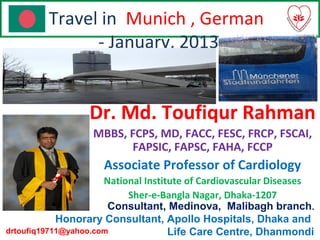 Travel in Munich , German
- January, 2013
Dr. Md. Toufiqur Rahman
MBBS, FCPS, MD, FACC, FESC, FRCP, FSCAI,
FAPSIC, FAPSC, FAHA, FCCP
Associate Professor of Cardiology
National Institute of Cardiovascular Diseases
Sher-e-Bangla Nagar, Dhaka-1207
Consultant, Medinova, Malibagh branch.
Honorary Consultant, Apollo Hospitals, Dhaka and
Life Care Centre, Dhanmondidrtoufiq19711@yahoo.com
 