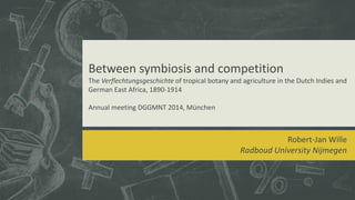 Between symbiosis and competition
The Verflechtungsgeschichte of tropical botany and agriculture in the Dutch Indies and
German East Africa, 1890-1914
Annual meeting DGGMNT 2014, München
Robert-Jan Wille
Radboud University Nijmegen
 