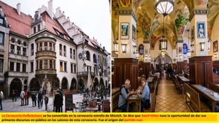La Cervecería Hofbräuhaus se ha convertido en la cervecería estrella de Múnich. Se dice que Adolf Hitler tuvo la oportunidad de dar sus
primeros discursos en público en los salones de esta cervecería. Fue el origen del partido nazi.
 