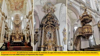 La Iglesia de San Pedro de estilo barroco tardío actual. De mediados de siglo XVIII datan el fresco (aunque destruido en la II Guerra Mundial y
recuperado en el año 2000) destaca el imponente altar mayor.
 