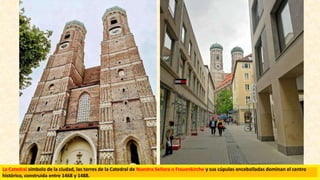 La Catedral símbolo de la ciudad, las torres de la Catedral de Nuestra Señora o Frauenkirche y sus cúpulas encebolladas dominan el centro
histórico, construida entre 1468 y 1488.
 