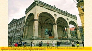 Feldherrnhalle. Símbolo del honor del ejército bávaro, esta construcción diseñada en 1841 es el punto más destacado de la plaza. Su
arquitectura y sus esculturas recuerdan a la Logia dei Lanzi, en Florencia.
 