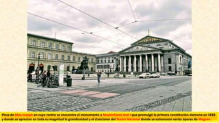Plaza de Max Joseph en cuyo centro se encuentra el monumento a Maximiliano José I que promulgó la primera constitución alemana en 1818
y donde se aprecian en toda su magnitud la grandiosidad y el clasicismo del Teatro Nacional donde se estrenaron varias óperas de Wagner.
 