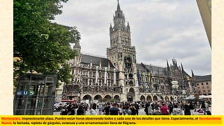 Marienplatz. Impresionante plaza. Puedes estar horas observando todos y cada uno de los detalles que tiene. Especialmente, el Ayuntamiento
Nuevo, la fachada, repleta de gárgolas, estatuas y una ornamentación llena de filigrana.
 