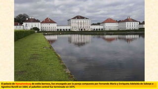El palacio de Nymphenburg de estilo barroco, fue encargado por la pareja compuesta por Fernando María y Enriqueta Adelaida de Saboya a
Agostino Barelli en 1664, el pabellón central fue terminado en 1675.
 