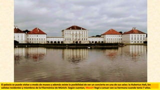 El palacio se puede visitar a modo de museo y además existe la posibilidad de ver un concierto en una de sus salas: la Hubertus Hall, los
solistas residentes y miembros de la Filarmónica de Múnich. Según cuentan, Mozart llegó a actuar con su hermana cuando tenía 7 años.
 