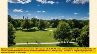 El palacio presenta un hermoso jardín de marcado estilo inglés con más de 800.000 metros cuadrados de terreno. Con el paso de los años este
jardín fue remodelado en diferentes estilos mientras aumentaba su tamaño, hasta que llegó a convertirse en el agradable y sorprendente
espacio que compone en la actualidad.
 